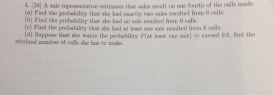 4. [24] A sale representative (a) Find the probability that she had exactly two sales resulted from 6 calls (b) Find the probability that she had no sale resulted from 6 calls (c) Find the probability that she had at least one sale resulted from 6 calls. (d) Suppose that she wanats the probability P(at least one sale) to exceed 0.6, find the estimates that sales result on one fourth of the calls made minimal number of calls she has to make