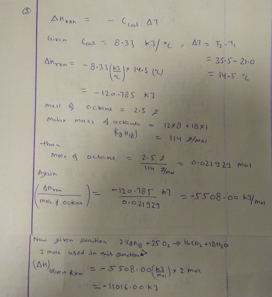 Дитин = - о ДТ Given Ccal - 8.33 kJ/°C, AT = T2-7, = 35.5-21.0 = 14.5 °C Ahmn = -8.33/k] 1x = -120.785 kJ mass of octane = 2.