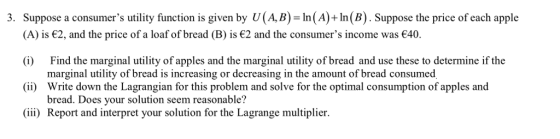 3. Suppose a consumers utility function is given by U(A,B) In(A)+In(B). Suppose the price of each apple A) is є2, and the price of a loaf of bread (B) is є2 and the consumers income was €40. (i) Find the marginal utility of apples and the marginal utility of bread and use these to determine if the ii) Write down the Lagrangian for this problem and solve for the optimal consumption of apples and iii) Report and interpret your solution for the Lagrange multiplier marginal utility of bread is increasing or decreasing in the amount of bread consumed bread. Does your solution seem reasonable?