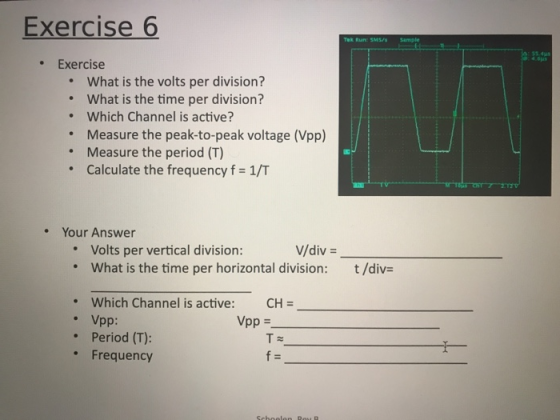 Exercise 6 55 41s 4 0μι .Exercise What is the volts per division? What is the time per division? Which Channel is active? Measure the peak-to-peak voltage (Vpp) Measure the period (T) Calculate the frequency f 1/T . . . . Your Answer V/div- Volts per vertical division: . what is the time per horizontal division: t/div= Which Channel is active: CH- Vpp: Period (T): Vpp = . Frequency f=