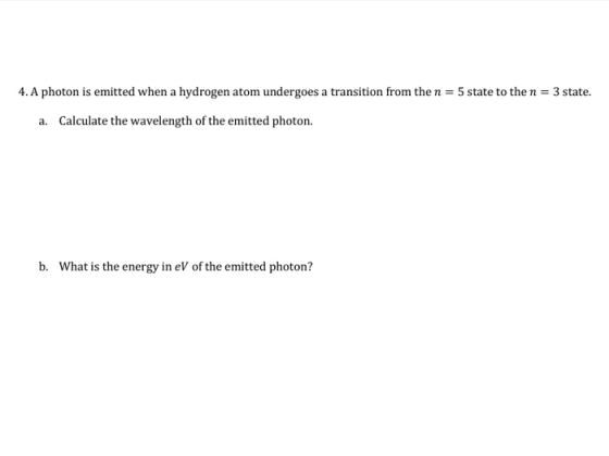 4. A photon is emitted when a hydrogen atom undergoes a transition from the n = 5 state to the n = 3 state. a. Calculate the