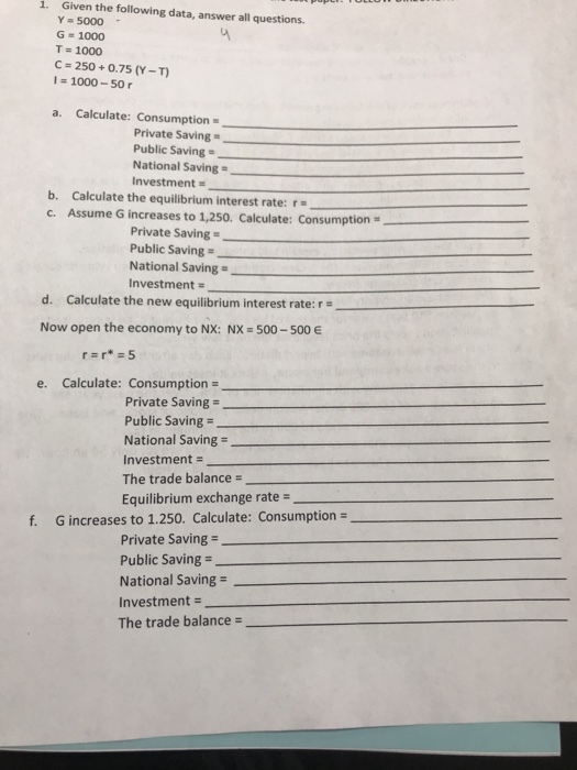 1. Given the following data, answer all questions Y 5000 G-1000 T 1000 C-250+0.75 (Y-T 1000-50 a. Calculate: Consumption Private Saving Public Saving- National Saving Investment- b. Calculate the equilibrium interest rate:r c. Assume G increases to 1,250. Calculate: Consumption Private Saving- Public Saving National Saving- d. Calculate the new equilibrium interest rate: Now open the economy to NX: NX 500-500 E Investment- e. Calculate: Consumption Private Saving = Public Saving- National Saving Investment- The trade balance- Equilibrium exchange rate- f. G increases to 1.250. Calculate: Consumption Private Saving- Public Saving- National Saving- Investment The trade balance
