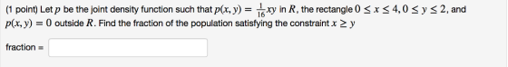 s2, and (1 point) Let p be the joint density function such that px, y)- n R, the rectangle O s xs4,0 sy p(x,y0 outside R. Find the fraction of the population satisfying the constraint x 2 y fraction-