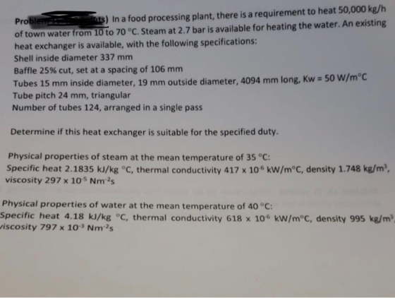 s) In a food processing plant, there is a requirement to heat 50,000 kg/h Pro of town water from 10 to 70 °C. Steam at 2.7 bar is available for heating the water. An existing heat exchanger is available, with the following specifications: Shell inside diameter 337 mm Baffle 25% cut, set at a spacing of 106 mm Tubes 15 mm inside diameter, 19 mm outside diameter, 4094 mm long, Kw Tube pitch 24 mm, triangular Number of tubes 124, arranged in a single pass Determine if this heat exchanger is suitable for the specified duty. Physical properties of steam at the mean temperature of 35 °C: Specific heat 2.1835 kJ/kg C, thermal conductivity 417 x 106 kW/m°C, density 1.748 kg/m3 viscosity 297 x 10s Nm2s Physical properties of water at the mean temperature of 40 °C: Specific heat 4.18 kJ/kg °C, thermal conductivity 618 x 106 kW/m°C, density 995 kg/m iscosity 797 x 103 Nm2s