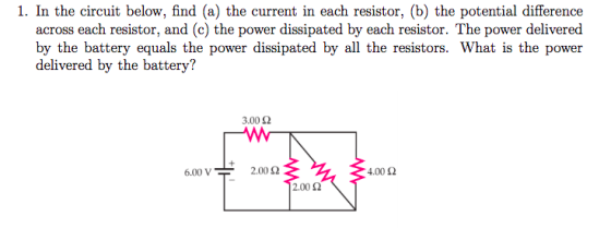 1. In the circuit below, find (a) the current in each resistor, (b) the potential difference across each resistor, and (c) th