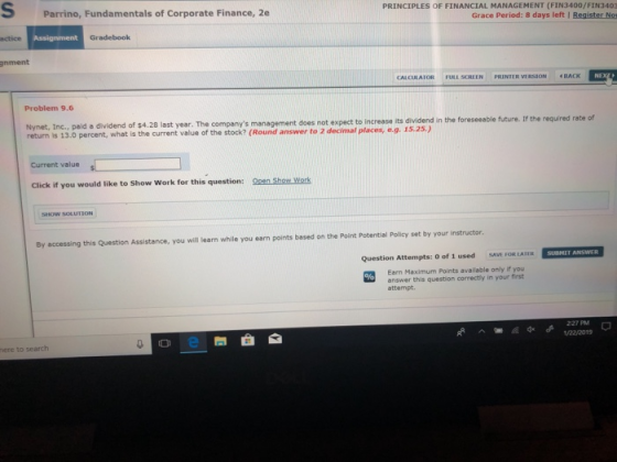 S Parrino, Fundamentals of Corporate Finance, 2e PRINCIPLES OF FINANCIAL MANAGEMENT (FIN3400/FIN3403 Grace Period: 8 days left I Register No actice Gradebook gnment Problem 9.6 Nynet, Inc., paid a dividend of $4.28 last year. The companys management return is 13.0 percent, what is the current value of the stock? (Round answer to 2 decimal places, eg. 15.25.) does not expect to increase its dividend in the foreseeable future. If the required rate of Current value Click if you would like to Show Work for this question: 0pen Shew Work By accessing this Question Assistance, you will learn while you earn points based on the Point Potential Policy set by your instructor Question Attempts: O of 1 used SAVE FOR LAIER SUBNL ANSWER Earn Maximum Points available only if you answer this question correctly in your first attempt. RA227 PM 1/22/0015 ere to search