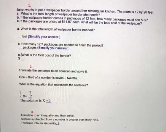 1. Janet wants to put a wallpaper border around her rectangular kitchen. The room is 12 by 20 feet a. What is the total length of wallpaper border she needs? b. If the wallpaper border comes in packages of 12 feet, how many packages must she buy? c If the packages are priced at $11.87 each, what will be the total cost of the wallpaper? a. What is the total length of wallpaper border needed? feet (Simplify your answer.) b. How many 12 ft packages are needed to finish the project? packages (Simplify your answer.) c. What is the total cost of the border? 2. Translate the sentence to an equation and solve it. One -third of a number is seven-twelfths What is the equation that represents the sentence? The solution is X 3. Translate to an inequality and then solve. Sixteen subtracted from a number is greater than thirty-nine. Translate into an inequality, ?