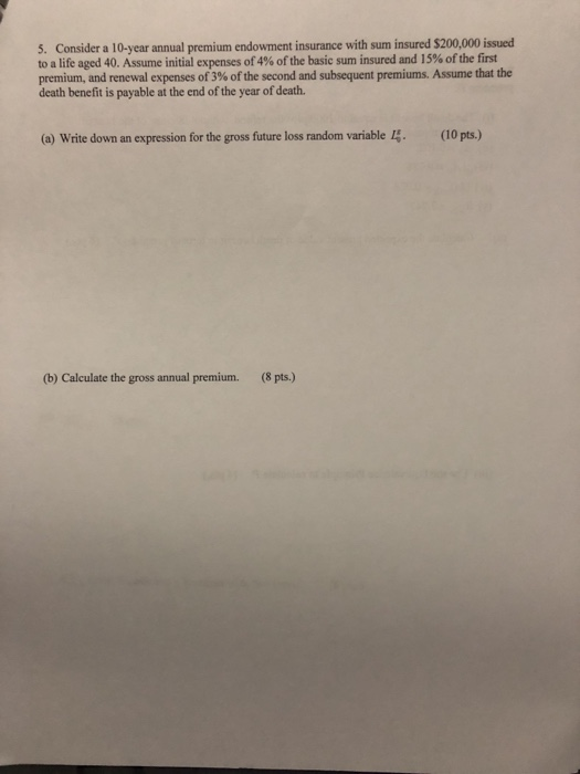 5. Consider a 10-year annual premium endowment insurance with sum insured $200,000 issued to a life aged 40, Assume initial expenses of 4% of the basic sum insured and 15% of the first premium,and renewal expenses of3% ofthe second and subsequent premiums. Assume that the death benefit is payable at the end of the year of death. (a) Write down an expression for the gross future loss random variable I4 (10 pts.) (b) Calculate the gross annual premium. (8 pts.)