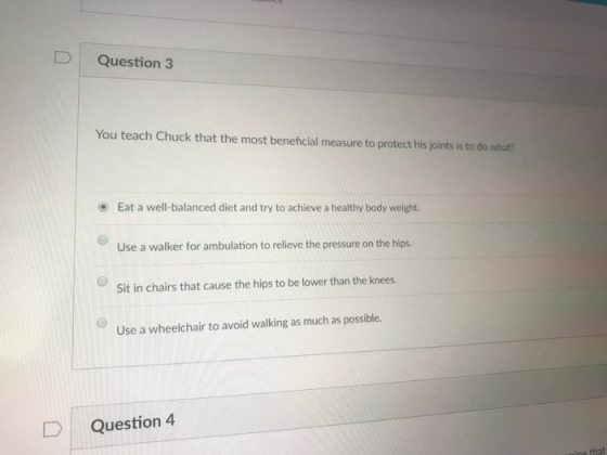 D Question 3 You teach Chuck that the most beneficial measure to protect his joints is to do what? Eat a well-balanced diet and try to achieve a healthy body weight. Use a walker for ambulation to relieve the pressure on the hips. Sit in chairs that cause the hips to be lower than the knees. Use a wheelchair to avoid walking as much as possible. D | Question 4