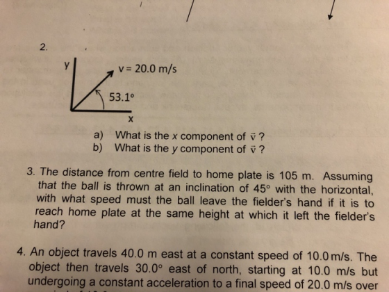 2. v 20.0 m/s 53.1° a) b) What is the x component of v? What is the y component of v? 3. The distance from centre field to home plate is 105 m. Assuming that the ball is thrown at an inclination of 45o with the horizontal, with what speed must the ball leave the fielders hand if it is to reach home plate at the same height at which it left the fielders hand? 4. An object travels 40.0 m east at a constant speed of 10.0 m/s. The object then travels 30.0° east of north, starting at 10.0 m/s but undergoing a constant acceleration to a final speed of 20.0 m/s over