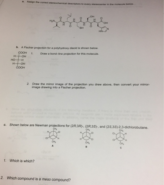 a. Assign the correct stereochemical descriptors to every stereocenter in the molecule below SH HN b. A Fischer projection for a polyhydroxy diacid is shown below. 1. Draw a bond-line projection for this molecule. 2. Draw the mirror image of the projection you drew above, then convert your mirror- image drawing into a Fischer projection. c. Shown below are Newman projections for (2R,3R)-, (2R,3S), and (2S,3S)-2,3-dichlorobutane. 1. Which is which? 2. Which compound is a meso compound?