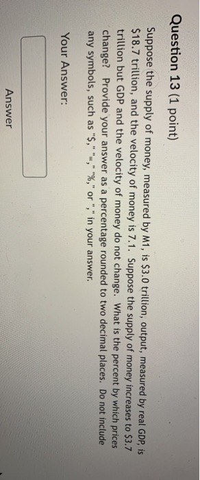 Question 13 (1 point) Suppose the supply of money, measured by M1, is $3.0 trillion, output, measured by real GDP, is $18.7 t