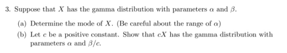 3. Suppose that X has the gamma distribution with parameters α and β. (a) Determine the mode of X. (Be careful about the range of a) (b) Let c be a positive constant. Show that cX has the gamma distribution with parar neters and ß/c.