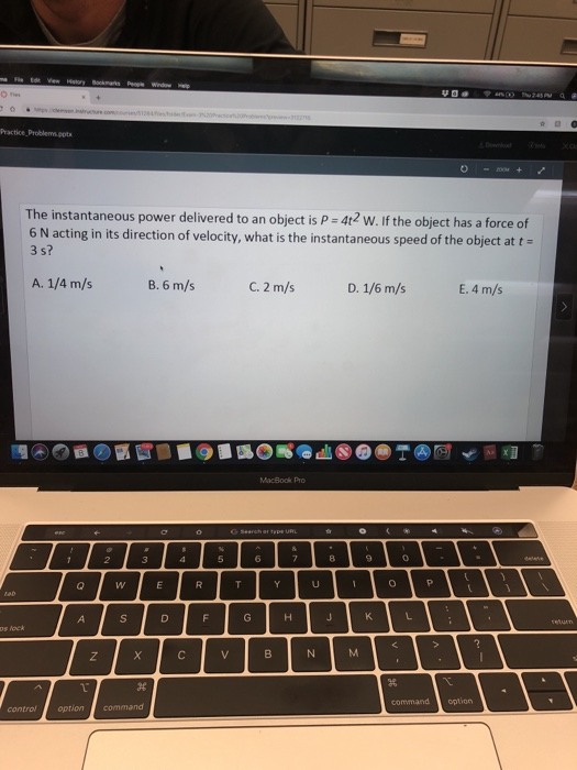 The instantaneous power delivered to an object is P 4t2 W. If the object has a force of 3 s? 6 N acting in its direction of velocity, what is the instantaneous speed of the object at t A. 114 m/s B. 6 m/s C. 2 m/s D. 1/6 m/s E. 4 m/s MacBook Pro s lock command option control optioncommand