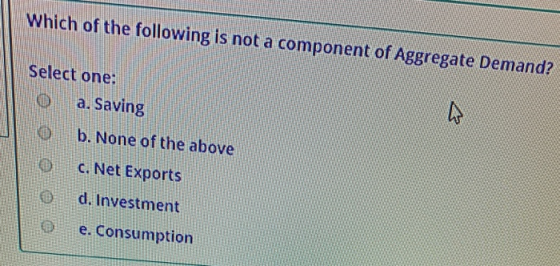 Which of the following is not a component of Aggregate Demand? Select one: a. Saving b. None of the above 0 C. Net Exports d.
