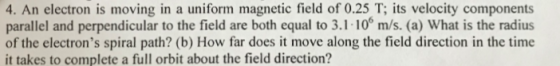 4. An electron is moving in a uniform magnetic field of 0.25 T; its velocity components parallel and perpendicular to the field are both equal to 3.1-100 m/s. (a) What is the radius of the electrons spiral path? (b) How far does it move along the field direction in the time it takes to complete a full orbit about the field direction?