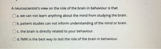 A neuroscientists view on the role of the brain in behaviour is that a.we can not learn anything about the mind from studyin