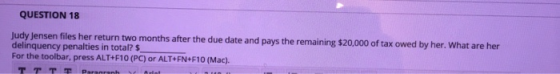 QUESTION 18 x owed by her. What are her Judy Jensen files her return two months after the due date and pays the remaining $20,000 of ta delinquency penalties in total? $ For the toolbar, press ALT+F10 (PC) or ALT+FN+F10 (Mac).