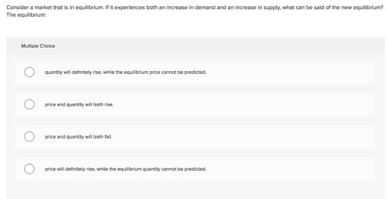 Consider a market that is in equilibrium. If it experiences both an increase in demand and an increase in supply, what can be said of the new equilibrium? The equilibrium: Multiple Choice quantity will definitely rise, while the equilibrium price cannot be predicted. price and quantity will both rise. price and quantity will both fall price will definitely rise, while the equilibrium quantity cannot be predicted.