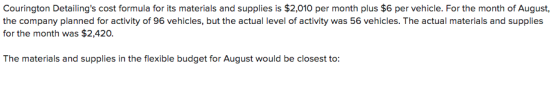 Courington Detailings cost formula for its materials and supplies is $2,010 per month plus $6 per vehicle. For the month of August, the company planned for activity of 96 vehicles, but the actual level of activity was 56 vehicles. The actual materials and supplie:s for the month was $2,420. The materials and supplies in the flexible budget for August would be closest to: