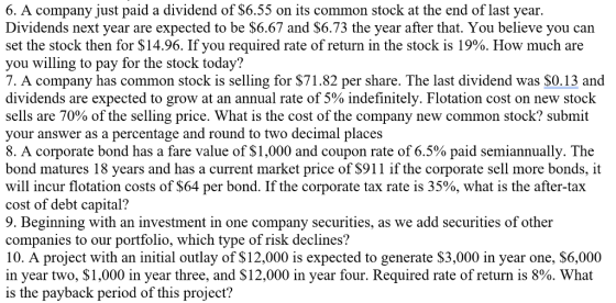 6. A company just paid a dividend of S6.55 on its common stock at the end of last year Dividends next year are expected to be $6.67 and $6.73 the year after that. You believe you can set the stock then for $14.96. If you required rate of return in the stock is 19%. How much are you willing to pay for the stock today? 7. A company has common stock is selling for $71.82 per share. The last dividend was SO.13 and dividends are expected to grow at an annual rate of 5% indefinitely. Flotation cost on new stock sells are 70% of the selling price. What is the cost of the company new common stock? submit your answer as a percentage and round to two decimal places 8. A corporate bond has a fare value of $1,000 and coupon rate of 6.5% paid semiannually. The bond matures 18 years and has a current market price of S911 if the corporate sell more bonds, it will incur flotation costs of $64 per bond. If the corporate tax rate is 35%, what is the after-tax cost of debt capital? 9. Beginning with an investment in one company securities, as we add securities of other companies to our portfolio, which type of risk declines? 10. A project with an initial outlay of $12,000 is expected to generate S3,000 in year one, $6,000 in year two, $1,000 in year three, and $12,000 in year four. Required rate of return is 8%. What is the payback period of this project?