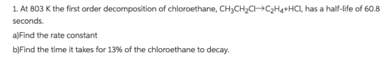 1. At 803 K the first order decomposition of chloroethane, CH3CH2CC2H4+HCI, has a half-life of 60.8 seconds. a)Find the rate