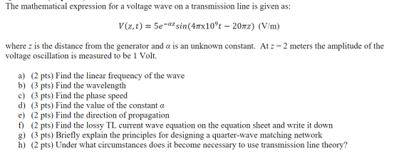 The mathematical expression for a voltage wave on a transmission line is given as: V(z,t) = 5e-azsin(41x10ºt – 2012) (V/m) wh