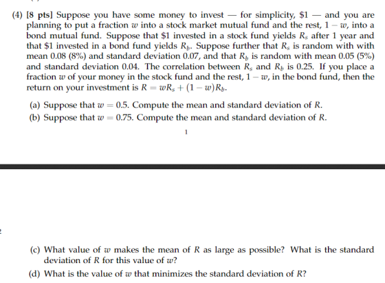 (4) I8 pts] Suppose you have some money to invest for simplicity, $1-and you are planning to put a fraction w into a stock market mutual fund and the rest, 1 -w, into a bond mutual fund. Suppose that $1 invested in a stock fund yields Rs after 1 year and that $1 invested in a bond fund yields Rh. Suppose further that Rs is random with with mean 0.08 (8%) and standard deviation 0.07, and that Rb is random with mean 0.05 (5%) and standard deviation 0.04. The correlation between Rs and Rb is 0.25. If you place a fraction w of your money in the stock fund and the rest, 1 - w, in the bond fund, then the return on your investment is RwRb (a) Suppose that w 0.5. Compute the mean and standard deviation of R. (b) Suppose that w-0.75. Compute the mean and standard deviation of R (c) What value of w makes the mean of R as large as possible? What is the standard deviation of R for this value of w? (d) What is the value of w that minimizes the standard deviation of R?