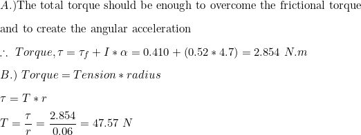 \small \small \\ A.) \text{The total torque should be enough to overcome the frictional torque} \vspace{3mm} \\ \text{and to create the angular acceleration} \vspace{3mm} \\ \therefore \ Torque , \tau = \tau _f + I*\alpha = 0.410 + (0.52*4.7) = 2.854 \ N.m \vspace{3mm} \\ B.) \ Torque = Tension*radius \vspace{3mm} \\ \tau = T*r \vspace{3mm} \\ T = \frac{\tau}{r} = \frac{2.854}{0.06} = 47.57 \ N