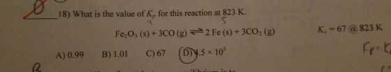 1 18) What is the value of K, for this reaction at 823 K. Fe,03 (s) + 3CO (g) ? 2 Fe (s) + 3CO2 (g) K,=67 @ 823 K A) 0.99 B 1.01 C)67 (D)y.5 x 10 (2