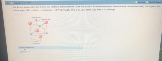 My Notes Ask Your Teaches The drawing shows sodium and chloride ions positioned at the corners of a cube that is part of the crystal structure of sodium chloride (common table salt). The edges of the cube are each 0.281 nm (1 nm - 1 nanometer- 10-9 m) In length. What is the value of the angle 8 the in the drawing? Sodium iorn Chlornide ion 0 281 nanometer Section 1