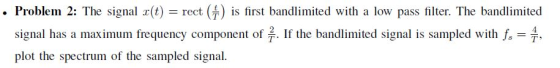. Problem 2: The signal (t) rect ) is first bandlimited with a low pass filter. The bandlimited 4 . If the bandlimited signal is sampled with f signal has a maximum frequency component of plot the spectrum of the sampled signal. ,