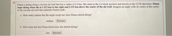 Diana is skiing along a circularski trail that has a radius of 2.6 km. She starts at the 3-oclock position and travels in th