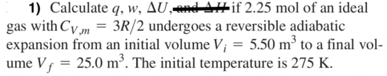 1) Calculate q, w, Д ed--if 2.25 mol of an ideal gas with Cm 3R/2 undergoes a reversible adiabatic expansion from an initial volume Vi - 5.50 m* to a final vol- ume Vf 25.0 m3. The initial temperature is 275 K.