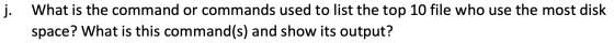 j. What is the command or commands used to list the top 10 file who use the most disk space? What is this command(s) and show