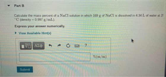 Part B Calculate the mass percent of a NaCl solution in which 169 g of NaCl is dissolved in 4.34 L of water at 25 °C (density