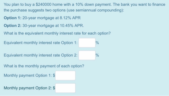 You plan to buy a $240000 home with a 10% down payment. The bank you want to finance the purchase suggests two options (use s