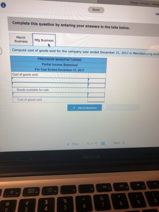 He Complete this question by entering your answers in the tabs below. Merch Business Mrg Business Compute cost of goods sold for the company year ended December 31, 2017 in Manufacturing Busi PRECISION MANUFACTURING Partial Income Statement For Year Ended December 31, 2017 Cost of goods sold Goods available for sale Cost of goods sold Merch Business < Prev 6 of 11 Next > 8 4