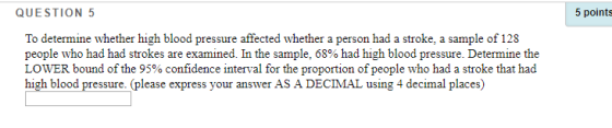 QUESTION 5 tim To determine whether high blood pressure affected whether a person had a stroke, a sample of 128 people who had had strokes are examined. In the sample, 68% had high blood pressure. Determine the LOWER bound of the 95% confidence interval for the proportion of people who had a stroke that had high blood pressure. (please express your answer AS A DECIMAL using 4 decimal places)