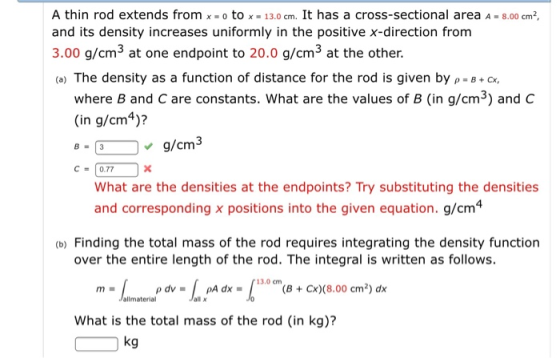 A thin rod extends from x- o to x- 13.0 cm. It has a cross-sectional area A -8.00 cm2 and its density increases uniformly in the positive x-direction from 3.00 g/cm3 at one endpoint to 20.0 g/cm3 at the other. (a) The density as a function of distance for the rod is given by -B+ where B and C are constants. What are the values of B (in g/cm3) and C (in g/cm4)? Jg/cm3 C0.77 What are the densities at the endpoints? Try substituting the densities and corresponding x positions into the given equation. g/cm4 (b) Finding the total mass of the rod requires integrating the density function over the entire length of the rod. The integral is written as follows. Jallmaterial all x What is the total mass of the rod (in kg)? kg