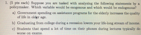 1. (5 pts each) Suppose you are tasked with analyzing the following statements by a a) Government spending on assistance programs for the elderly increases the quality b) Graduating from college during a recession lowers your life-long stream of income. policymaker. Which variable would be exogenous and which would be endogenous? of life in older age. c) Students that spend a lot of time on their phones during lectures typically do worse on exams