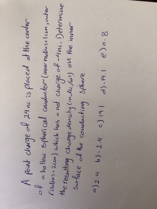 A fint charge ol 24 ne is Ploced at the cest e cente M fint charge ef 21nc is aluscum) which bus a wet charge of -nc. Determiue Surface of he conedluchiug sphere of a ho llow pheri cal conductor (iwne radlius cen,outer the resulh y Chorge densihy (in) on he inner