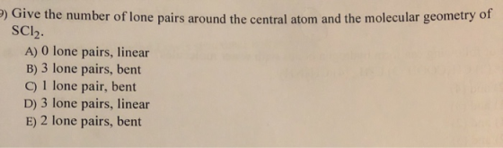 ) Give the number of lone pairs around the central atom and the molecular geometry of SCl2. A) O lone pairs, linear B) 3 lone