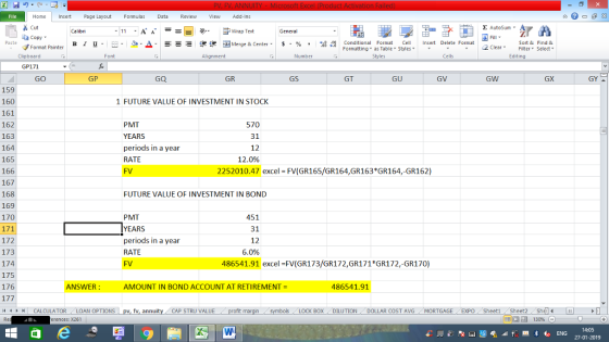 Home nert Page Layout Formulas Data Review View dd-Ins Cut Σ AutoSum ー E ゴWrap Text General ta copy ▼ в 1 프 . Ej-., Δ. : rーー 逻锂函Merge & Center. $, % , 弼,8 C Paste Conditional Format CeInsert Delete Format Formatting, as Table w styles. ▼ ㆆ ▼ Sort &Find & 2 ClearFe Select Edting Format Painter Clipboard Font Alignment Number Styles Cells GP171 GO GP GQ GR GS GT GU GV GW GX GY 159 160 161 162 163 164 165 166 167 168 169 170 1 FUTURE VALUE OF INVESTMENT IN STOCK PMT YEARS periods in a year RATE FV 570 12 12.0% 2252010.47 excel FV(GR165/GR164,GR163*GR164,-GR162) FUTURE VALUE OF INVESTMENT IN BOND PMT 451 172 173 174 175 176 12 periods in a year RATE FV 6.0% 486541.91 excel=FV(GR173/GR172,GR171*GR172,-GR170) ANSWER AMOUNT IN BOND ACCOUNT AT RETIREMENT = 486541.91 44M CALCULATOR LOAN OPTIONS pv, fv, annuity CAP STRU VALUE BOX DILUTION DOLLAR COST AVGMORTGAGE EXPO Sheeti Sheet2 ShelI rences: x261 福 130% 14:05 27-01-2019