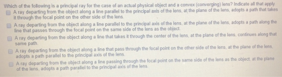 Which of the following is a principal ray for the case of an actual physical object and a convex (converging) lens? Indicate all that apply D A ray departing from the object along a line parallel to the principal axis of the lens, at the plane of the lens, adopts a path that takes it through the focal point on the other side of the lens A ray departing from the object along a line parallel to the principal axis of the lens, at the plane of the lens, adopts a path along the line that passes through the focal point on the same side of the lens as the object A ray departing from the object along a line that takes it through the center of the lens, at the plane of the lens, continues along that same path A ray departing from the object along a line that pass through the focal point on the other side of the lens, at the plane of the lens adopts a path parallel to the principal axis of the lens ting from the object along a line passing through the focal point on the same side of the lens as the object at the plane of the lens, adopts a path parallel to the principal axis of the lens