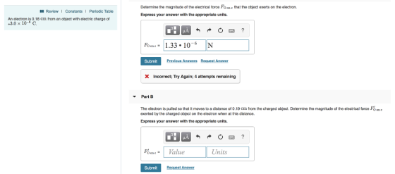 Determine the magnitude of the electrical force Fo one that the object exerts on the electron. Express your answer with the appropriate units. ReviewI Constants | Periodic Table An electron is 0.18 cm from an object with electric charge of +3.0 x 10-6 C 1.33.10-6 N Submit Previous Answers Request Answer Incorrect; Try Again; 4 attempts remaining Part B The electron is pulled so that it moves to a distance of 0.19 cm from the charged object. Determine the magnitude of the electrical force Fo on e exerted by the charged object on the electron when at this distance. Express your answer with the appropriate units. Units Submit