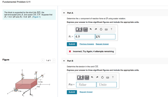 Fundamental Problem 5.11 The block is supported by the short link BD, the ball-and-socket joint A, and cords CE, CF. Suppose that F1-4.9 kN and F2 8.8 kN.(Figure 1) Part A Determine the z component of reaction force at B using scalar notation. Express your answer to three significant figures and include the appropriate units. в 4.9 kN Submit revious Answers Request Answer Incorrect; Try Again; 4 attempts remaining Figure 1 of 1 Part B Determine the tension in the cord CE Express your answer to three significant figures and Include the appropriate units. 1.5 m FCE= 1 Value Units 4 11 3 m Submit Request Answer