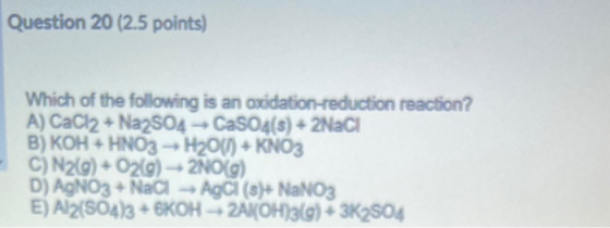 Question 20 (2.5 points) Which of the following is an oxidation-reduction reaction? A) CaCl2 + Na2SO4 - CaSO4(s) + 2NaCI B) K