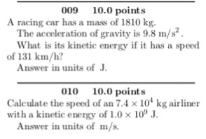 009 10.0 points A racing car has a mass of 1810 kg. The acceleration of gravity is 9.8 m/ What is its kinetic energy if it has a speed of 131 km/h? Answer in units of J. 010 10.0 points Calculate the speed of an 7.4 x 101kg airliner with a kinetic energy of 1.0 x 10J. Answer in units of m/s.