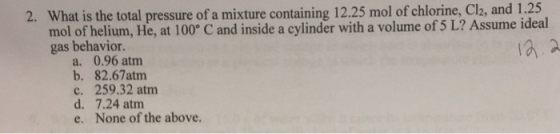 1.25 2. What is the total pressure of a mixture containing 12.25 mol of chlorine, Cl2, and mol of helium, He, at 100° C and inside a cylinder with a volume of 5 L? Assume ideal gas behavior. a. 0.96 atm b. 82.67atm c. 259.32 atm d. 7.24 atm e. None of the above.